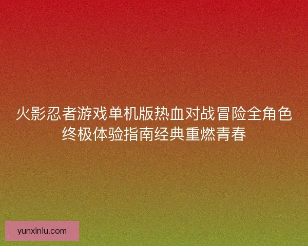 火影忍者游戏单机版热血对战冒险全角色终极体验指南经典重燃青春