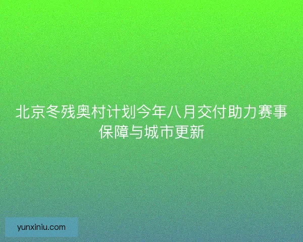北京冬残奥村计划今年八月交付助力赛事保障与城市更新