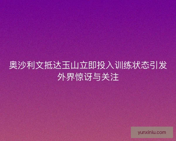 奥沙利文抵达玉山立即投入训练状态引发外界惊讶与关注