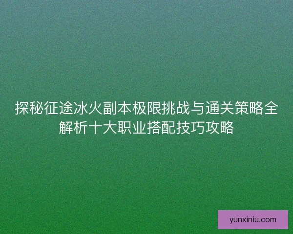 探秘征途冰火副本极限挑战与通关策略全解析十大职业搭配技巧攻略