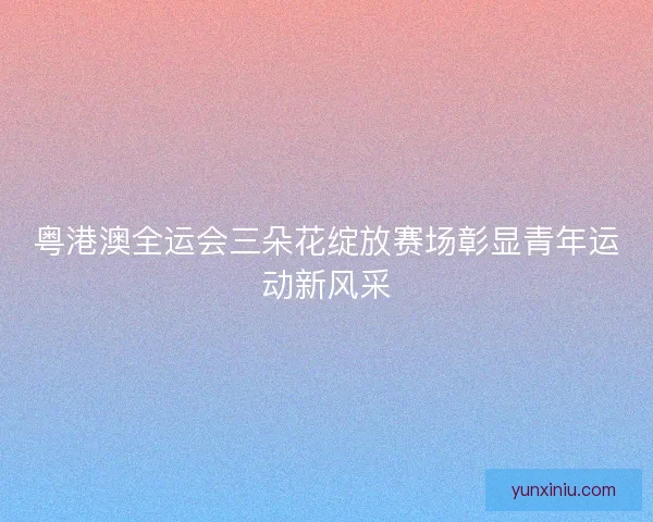 粤港澳全运会三朵花绽放赛场彰显青年运动新风采